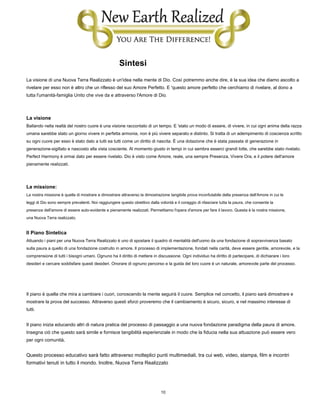 10
Sintesi
La visione di una Nuova Terra Realizzato è un'idea nella mente di Dio. Così potremmo anche dire, è la sua idea che diamo ascolto a
rivelare per esso non è altro che un riflesso del suo Amore Perfetto. E 'questo amore perfetto che cerchiamo di rivelare, al dono a
tutta l'umanità-famiglia Unito che vive da e attraverso l'Amore di Dio.
La visione
Ballando nella realtà del nostro cuore è una visione raccontato di un tempo. E 'stato un modo di essere, di vivere, in cui ogni anima della razza
umana sarebbe stato un giorno vivere in perfetta armonia, non è più vivere separato e distinto. Si tratta di un adempimento di coscienza scritto
su ogni cuore per esso è stato dato a tutti ea tutti come un diritto di nascita. È una dotazione che è stata passata di generazione in
generazione-sigillato e nascosto alla vista cosciente. Al momento giusto in tempi in cui sembra esserci grandi lotte, che sarebbe stato rivelato.
Perfect Harmony è ormai dato per essere rivelato. Dio è visto come Amore, reale, una sempre Presenza, Vivere Ora, e il potere dell'amore
pienamente realizzati.
La missione:
La nostra missione è quella di mostrare e dimostrare attraverso la dimostrazione tangibile prova inconfutabile della presenza dell'Amore in cui le
leggi di Dio sono sempre prevalenti. Noi raggiungere questo obiettivo dalla volontà e il coraggio di rilasciare tutta la paura, che consente la
presenza dell'amore di essere auto-evidente e pienamente realizzati. Permettiamo l'opera d'amore per fare il lavoro. Questa è la nostra missione,
una Nuova Terra realizzato.
Il Piano Sintetica
Attuando i piani per una Nuova Terra Realizzato è uno di spostare il quadro di mentalità dell'uomo da una fondazione di sopravvivenza basato
sulla paura a quello di una fondazione costruito in amore. Il processo di implementazione, fondati nella carità, deve essere gentile, amorevole, e la
comprensione di tutti i bisogni umani. Ognuno ha il diritto di mettere in discussione. Ogni individuo ha diritto di partecipare, di dichiarare i loro
desideri e cercare soddisfare questi desideri. Onorare di ognuno percorso e la guida del loro cuore è un naturale, amorevole parte del processo.
Il piano è quella che mira a cambiare i cuori, conoscendo la mente seguirà il cuore. Semplice nel concetto, il piano sarà dimostrare e
mostrare la prova del successo. Attraverso questi sforzi proveremo che il cambiamento è sicuro, sicuro, e nel massimo interesse di
tutti.
Il piano inizia educando altri di natura pratica del processo di passaggio a una nuova fondazione paradigma della paura di amore.
Insegna ciò che questo sarà simile e fornisce tangibilità esperienziale in modo che la fiducia nella sua attuazione può essere vero
per ogni comunità.
Questo processo educativo sarà fatto attraverso molteplici punti multimediali, tra cui web, video, stampa, film e incontri
formativi tenuti in tutto il mondo. Inoltre, Nuova Terra Realizzato
 