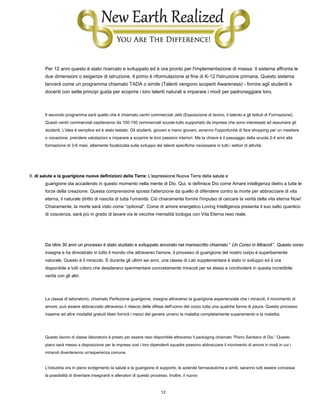 12
Per 12 anni questo è stato ricercato e sviluppato ed è ora pronto per l'implementazione di massa. Il sistema affronta le
due dimensioni o esigenze di istruzione. Il primo è riformulazione al fine di K-12 l'istruzione primaria. Questo sistema
lancerà come un programma chiamato TADA o simile (Talenti vengono scoperti Awareness) - fornire agli studenti e
docenti con sette principi guida per scoprire i loro talenti naturali e imparare i modi per padroneggiare loro.
Il secondo programma sarà quello che è chiamato centri commerciali Jetti (Esposizione di lavoro, il talento e gli Istituti di Formazione).
Questi centri commerciali ospiteranno da 100-150 commerciali scuole-tutto supportato da imprese che sono interessati ad assumere gli
studenti. L'idea è semplice ed è stato testato. Gli studenti, giovani e meno giovani, avranno l'opportunità di fare shopping per un mestiere
o vocazione, prendere valutazioni e imparare a scoprire le loro passioni interiori. Ma la chiave è il passaggio dalla scuola 2-4 anni alla
formazione di 3-6 mesi, altamente focalizzata sulla sviluppo dei talenti specifiche necessarie in tutti i settori di attività.
II. di salute e la guarigione nuove definizioni della Terra: L'espressione Nuova Terra della salute eII. di salute e la guarigione nuove definizioni della Terra: L'espressione Nuova Terra della salute eII. di salute e la guarigione nuove definizioni della Terra: L'espressione Nuova Terra della salute e
guarigione sta accadendo in questo momento nella mente di Dio. Qui, si definisce Dio come Amare intelligenza dietro a tutte le
forze della creazione. Questa comprensione sposta l'attenzione da quello di difendere contro la morte per abbracciare di vita
eterna, il naturale diritto di nascita di tutta l'umanità. Ciò chiaramente fornire l'impulso di cercare la verità della vita eterna Now!
Chiaramente, la morte sarà visto come “optional”. Come di amore energetico Loving Intelligenza presenta il suo salto quantico
di coscienza, sarà più in grado di lavare via le vecchie mentalità biologia con Vita Eterna reso reale.
Da oltre 30 anni un processo è stato studiato e sviluppato ancorato nel manoscritto chiamato “ Un Corso in Miracoli ”. Questo corsoDa oltre 30 anni un processo è stato studiato e sviluppato ancorato nel manoscritto chiamato “ Un Corso in Miracoli ”. Questo corsoDa oltre 30 anni un processo è stato studiato e sviluppato ancorato nel manoscritto chiamato “ Un Corso in Miracoli ”. Questo corso
insegna e ha dimostrato in tutto il mondo che attraverso l'amore, il processo di guarigione del nostro corpo è superbamente
naturale. Questo è il miracolo. E durante gli ultimi sei anni, una classe di Lab supplementare è stato in sviluppo ed è ora
disponibile a tutti coloro che desiderano sperimentare concretamente miracoli per se stessi e condividere in questa incredibile
verità con gli altri.
La classe di laboratorio, chiamato Perfezione guarigione, insegna attraverso la guarigione esperienziale che i miracoli, il movimento di
amore, può essere abbracciato attraverso il rilascio delle difese dell'uomo del corpo tutta una qualche forma di paura. Questo processo
insieme ad altre modalità gratuiti liberi fornirà i mezzi del genere umano la malattia completamente superamento e la malattia.
Questo lavoro di classe laboratorio è presto per essere reso disponibile attraverso il packaging chiamato “Piano Sanitario di Dio.” Questo
piano sarà messo a disposizione per le imprese così i loro dipendenti squadre possono abbracciare il movimento di amore in modi in cui i
miracoli diventeranno un'esperienza comune.
L'industria ora in pieno svolgimento la salute e la guarigione di supporto, le aziende farmaceutiche e simili, saranno tutti essere concessa
la possibilità di diventare insegnanti e allenatori di questo processo. Inoltre, il nuovo
 