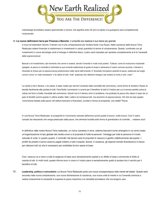 13
metodologie dovrebbero essere sperimentato in amore, che significa entro 20 anni la salute e la guarigione sarà completamente
rivoluzionato.
III. Le nuove definizioni terra per Finanza e Banche: L'umanità ora realizza il suo bene più grandeIII. Le nuove definizioni terra per Finanza e Banche: L'umanità ora realizza il suo bene più grandeIII. Le nuove definizioni terra per Finanza e Banche: L'umanità ora realizza il suo bene più grande
si trova ad estendere l'amore. Il denaro non è che un'espressione per rendere facile il suo flusso. Nella coscienza della Nuova Terra
Realizzato sistemi finanziari si trasformano in investimenti in campi quantistici di amore di comprensione. Questo, combinato con gli
investimenti in nuove tecnologie verdi e l'energia in definitiva libera, il palco sarà impostato per spostare completamente al di la 'necessità
della sopravvivenza'.
Bancari e di investimento, dal momento che venire in essere, servito l'umanità in molti modi positivi. Tuttavia, come la rivoluzione industriale
spiegato, la paura (o controllo) è diventato la sua corrente sotterranea di guida di scopo e attraverso il nostro comune accordo, il denaro è
diventato la chiave per la sopravvivenza predominano nelle menti dell'umanità. E 'diventato l'ennesimo polarità di paura, sostenuta da luoghi
comuni come 'un male necessario' o 'la radice di tutti i mali', qualcosa che 'abbiamo bisogno' per evitare la morte a tutti i costi ''.
La verità è che il denaro, o la valuta, è stato creato per servire l'umanità nella comodità del commercio, come forma di rendere il flusso di
baratto facilmente alla portata di tutti. Fare fluido 'commercio' e scorre per il beneficio di tutti è il motivo per cui è ancora sentita come la
valuta nei fiumi a livello mondiale del commercio. Quindi non è il denaro che è il problema, ma piuttosto la paura che nasce in esso da un
paio di temibili uomini-questo in ultima analisi, fatto i soldi e la ricchezza tutti, ma sinonimo di sopravvivenza. Ciò che ha reso questo
'convinzione basata sulla paura' nel settore bancario e finanziario, avvolta in forma di prosperità, una realtà? Paura.
In una Nuova Terra Realizzato, la prosperità è il movimento naturale dell'amore quindi questo è buono, molto buono. Così il nostro
compito sta rilasciando che venga polarizzato dalla paura, che alimenta l'avidità sotto forma di grandiosità e di controllo ... malsano anzi!
In definitiva nella nostra Nuova Terra realizzato, un nuovo 'paradiso in terra, sistema bancario-come emergerà in cui verrà creato
un'organizzazione di tipo globale del credito-union e di proprietà di 'tutte le persone'. Vantaggi per tutte le persone è il modo
naturale di unità. In questo quadro, il 'controllo' del denaro sarà di proprietà di nessuno e gestito collettivamente dal popolo. I
profitti da prestiti e servizi saranno pagati indietro a tutto il popolo; Quindi, in sostanza, gli stipendi mensili diventeranno il mezzo
per ottenere tutti ciò che è necessario per soddisfare le loro spese di base.
Così, nessuno va a meno e tutte le esigenze di base sono semplicemente ospitati a un difetto di base e amorevole di diritto di
nascita di tutti. In molti modi, queste riforme sono in corso e il nostro piano è semplicemente quello di portare loro il cerchio per il
beneficio di tutti.
IV. Leadership, politico e comunitario: La Nuova Terra Realizzato porta una nuova consapevolezza nella mente dei leader. Questo saràLeadership, politico e comunitario: La Nuova Terra Realizzato porta una nuova consapevolezza nella mente dei leader. Questo sarà
ancorato nella nuova comprensione, una nuova dichiarazione di coscienza, una nuova unità di mente in cui l'umanità comincia a
vedere chiaramente la necessità di superare le paure meschine e la mentalità animalesco che ora tengono cara.
 
