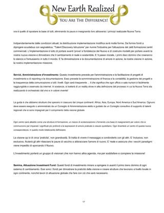 17
ora è quello di spostare la base di tutti, eliminando la paura e insegnando loro attraverso i principi realizzate Nuova Terra.
Indipendentemente dalle condizioni attuali, la distribuzione implementazione modifica avrà molte forme. Da fornire fondi a
dipingere scuolabus con segnaletica, “Talent Discovery Istruzione” per riunire l'industria per l'attuazione del Jetti formazione centri
commerciali. L'implementazione è tutto di portare avanti 'prove' e fondatezza del Nuovo e di costruire modelli per portare avanti la
nostra nuova visione e dimostrare che il cambiamento è reale e sostenibile. E 'il passo iniziale, i primi dieci domino che creeranno
lo slancio e l'entusiasmo in tutto il mondo. E 'la dimostrazione e la documentazione di amore in azione, la nostra visione in azione,
la nostra implementazione missione.
Servizi, Amministrazione d'investimento: Questo investimento prevede per l'amministrazione e la facilitazione di progetti diServizi, Amministrazione d'investimento: Questo investimento prevede per l'amministrazione e la facilitazione di progetti di
investimento e di reporting e la documentazione. Esso prevede la somministrazione di finanza e la contabilità, la gestione dei progetti e
la trasparenza della comunicazione a tutti i livelli. Ogni sarà trasparente ... il che significa che ogni ufficio e sala riunioni è facilmente
raggiungibile e osservato da internet. In sostanza, si tratterà di un reality show in alta definizione del processo in cui la Nuova Terra sta
realizzando è orchestrato dal vivo e in colore vivente!
La guida è che abbiamo strutture che operano in ciascuno dei cinque continenti: Africa, Asia, Europa, Nord America e Sud America. Ognuno
deve essere eseguito o amministrato da un Consiglio di Amministrazione eletto e guidato da un Consiglio consultivo di supporto di talenti
regionali che si sono impegnati per il compimento della visione globale.
Ogni centro sarà allestito come una struttura di formazione; un mezzo di scolarizzazione o fornendo una base di insegnamenti per coloro che si
commuovono per imparare i significati più profondi e le espressioni di amore praticato e vissuto quotidiano. Ogni diventerà un centro di questa nuova
consapevolezza, in questo modo totalizzante dell'essere.
La visione qui è di circa 'praticita', non grandiosità. Si tratta di vivere il messaggio e condividerlo con gli altri. E 'inclusiva, non
esclusiva. Aiuterà gli altri rilasciare le paure di vecchio e abbracciare l'amore di nuovo. E 'reale e assicura che i vecchi paradigmi
viene impedito di sporcando il Nuovo.
L'investimento porterà un gruppo di visionari che non hanno altra agenda, ma per soddisfare e compiere la missione!
Semina, Attuazione Investment Fund: Questi fondi di investimento mirano a spingere in avanti il ​​primo treno domino di ogniSemina, Attuazione Investment Fund: Questi fondi di investimento mirano a spingere in avanti il ​​primo treno domino di ogni
sistema di cambiamento. Essi sono i fondi per dimostrare la praticità della visione e creare strutture che lavorano a livello locale in
ogni continente, nonché lavori di attuazione globale che fare con ciò che sarà necessario.
 