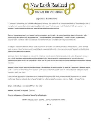 19
Le promesse di cambiamento
Le promesse di cambiamento sono soddisfatte nell'esperienza dell'amore. Ogni sistema che sta cambiando dimostrerà che l'amore è sempre stato qui
e semplicemente nascosto alla nostra consapevolezza da vari veli di paura. Presto, attraverso i nostri sforzi collettivi della fame scompare e la
necessità di sopravvivere sarà semplicemente lavare via nella marea di espressioni di amore.
Dato che le persone cercano le loro passioni e le loro occupazioni, la criminalità e gli interessi egoistici si esaurirà. Investimenti nelle
nostre carceri verrà reindirizzato alla nostra scuola. L'innovazione sarà la notizia della messa a fuoco e la fonte di intrattenimento.
scoperta Talent si cercherà di là di voce e danza; diventerà l'avventura di curiosità in tutte le espressioni della vita.
Ci sarà piena esplorazione del nostro diritto di nascita in cui l'amore del Creatore sarà esplorato in modi mai immaginati prima. L'amore diventerà
presto un campo di studio formale in quanto la sua intelligenza energetica è abbracciata e chiaramente riconosciuto. Tale studio cambierà il volto e
messa a fuoco della scienza per sempre.
la chiarezza di amore diventerà presto un modo naturale di vita in cui, una volta assunto e l'ambiente causati grande dubbio. Ben presto, le persone in
tutto il mondo vedrà la sua saggezza e la potenza, perché saranno hanno sperimentato la sua maggiore significato nei loro cuori. Essi hanno
sperimentato che l'amore era qui tutto il tempo e che le uniche cose che hanno bloccato dalla nostra consapevolezza è stata la nostra insistenza di essere
in controllo.
settimane di lavoro saranno presto solo sufficiente per tutti a lasciare il segno nel mondo, fornendo più tempo per il tempo libero e la famiglia. Natura
e tutto il suo amore per l'umanità seguiranno le orme di questo grande cambiamento, per tutti coloro che vedono altra scelta vedrà presto rispetto
muoversi in tutte le cose viventi.
Come l'umanità apprende la totalità della natura infinita e onnicomprensiva di amore, avremo assistito l'esperienza di un pianeta
trasformato. Ci siamo resi conto di una Nuova Terra birthed nella mente dell'amore come vedremo che Dio è Amore e Verità.
Grazie per la lettura e per essere l'Amore che siete!
Insieme, noi siamo la risposta! TAG, l'IT!
A nome della squadra Attuazione Nuova Terra Realizzato,
We Are TAG (Due sono raccolti) ... come una sola mente in Dio!
# # #
 