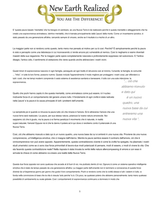 3
“... ciò che
abbiamo ricevuto
e dato qui
è un nuovo
quadro, una
nuova base da cui
entreremo una
nuova vita “.
E 'questa paura basato 'mentalita' che ha bisogno di cambiare, se una Nuova Terra è da realizzare perché è questa mentalità o atteggiamento che ha
creato una sopravvivenza animalesco, istintivo mentalità, che è trainata principalmente dalla 'paura' della morte. Come un incantesimo ipnotico, è
stato passato da una generazione all'altra, cercando sempre di vincere, anche se il risultato è a rischio di un altro.
La maggior parte non si rendono conto questo, tanto meno mai pensato al motivo per cui è così. Perché? È semplicemente perché la paura
è visto e percepito come una debolezza in cui riconoscendo ci rende ancora più vulnerabile al nemico. Così lo neghiamo e siamo diventati
maestri della sua negazione. Per la maggior parte opera completamente nascosta e profondamente soppresso nel subconscio. E 'l'antica
disagio, l'antico odio, il sentimento di esitazione che viene quando anche abbracciare i nostri vicini.
Questi timori di sopravvivenza nascono in ogni famiglia, perseguito ad ogni livello di istruzione così al minimo, l'umanità, la famiglia, le comunità
... “tribù”, in tutte le loro forme, possono nutrirsi. Questo include l'apprendimento il modo migliore per proteggere i nostri corpi, per difenderci a
tutti i costi, che nei tempi moderni comprende il vasto sistema di assistenza sanitaria e benessere, il tutto con una sola intenzione: la
sopravvivenza.
Quello che pochi hanno capito è che questa mentalità, come animalesco come può essere, è il nucleo
motivante forza di un comportamento del genere umano tutto. Il fondamento di ogni civiltà è stata radicata
nella 'paura' e la paura è la causa principale di tutti i problemi dell'umanità.
La semplicità poi è quando si rimuove la paura tutto ciò che rimane è l'amore. Ed è attraverso l'amore che una
nuova terra sarà realizzato. La paura, per sua stessa natura, polarizza la nostra natura amorevole. Noi
sappiamo ciò che è giusto, ma la paura ci-si ferma paralizza il movimento che è naturale, in realtà
super-naturale: l'amore! Eppure noi è che le danno il potere ed è qui dove ci rendiamo conto il potenziale di una
Nuova Terra.
Così, ciò che abbiamo ricevuto e dato qui è un nuovo quadro, una nuova base da cui si entrerà in una nuova vita. Proviene da una nuova
comprensione, un'intelligenza emotiva, che ci insegna dall'interno. Mentre la paura sembra essere il contrario dell'amore, ciò che è
onnicomprensiva non può avere opposto. Apparentemente, questa contraddizione vivente è come la civiltà ha spiegato, ha plasmato i nostri
studi umanistici come se ci sono due forze primordiali di lavoro-due modi polarizzati di pensare, modi di essere, o modi di vivere la vita. Che
sta facendo questa contraddizione reale? Nella risposta è stata trovata la verità della natura allencompassing di amore e con esso è
arrivata la chiave di come abbiamo co-creare una realtà della Nuova Terra.
Queste due forze opposte non sono qualcosa che accade al di fuori di noi, ma piuttosto dentro di noi. Ognuno è come un sistema operativo intelligente
emotiva che è stato da tempo passato da una generazione all'altra. La maggior parte dell'umanità non è nemmeno a conoscenza di queste forze
diverse da un'esperienza giorno per giorno che guida il loro comportamento. Pochi si rendono conto che la civiltà stessa e tutti i sistemi in tutto, si
fonda nella convinzione di base che la vita è vissuta 'solo perche' lo è. C'è poco, se qualsiasi potere che abbiamo personalmente, tanto meno qualsiasi
possibilità di cambiamento su scala globale. Così i comportamenti di sopravvivenza continuano a dominare in modo che
 