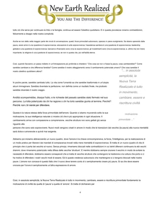 4
“... in assoluta
semplicità, la
Nuova Terra
Realizzato è tutto
in movimento,
cambiare, essere e
riscrittura civiltà
motivazione
primordiale ...”
tutto ciò che serve per continuare la tribù o la famiglia, continua ad essere l'obiettivo quotidiano. E in questa piccolezza viviamo contraddizioni,
felicemente a disagio nella nostra complicità.
Anche se non detto nella maggior parte dei circoli di conversazione, questi, forze primordiali subconscio, operano in pieno svolgimento. Se stiamo operando dalla
paura, avere amici è una questione di sopravvivenza; educazione è sulla sopravvivenza; l'assistenza sanitaria è una questione di sopravvivenza; leadership
globale è una questione di sopravvivenza; bancario e finanziario sono circa la sopravvivenza; gli investimenti sono circa la sopravvivenza; e, ultimo ma non meno
importante, la religione è una questione di sopravvivenza, se non in questa vita, poi nell'aldilà eterna.
Così, quando facciamo un passo indietro in un'introspezione più profonda e chiederci: “Che cosa se non ci fosse la paura, cosa cambierebbe?” Come
sarebbe cambiare e che differenza farebbe? Come sarebbe il nostro atteggiamento verso il cambiamento potenziale umano? Che cosa sarebbe il
nostro obiettivo quotidiano allora?
In poche parole, sarebbe cambiato tutto. La vita come l'umanità sa che sarebbe trasformata in un'utopia
alcuni immaginare. Sarebbe diventata la perfezione, non definita come un risultato finale, ma piuttosto
sarebbe diventato il nostro viaggio.
Avidità scomparirebbe, dissipa l'odio, e le richieste del passato sarebbe stato fermato nel suo
percorso. La lotta polarizzato da chi ha ragione o chi ha torto sarebbe giunta al termine. Perché?
Perché non c'è niente per difendere.Perché non c'è niente per difendere.Perché non c'è niente per difendere.
Questa è la natura stessa della forza primordiale dell'amore. Quando ci stiamo muovendo sotto la sua
motivazione, la sua intelligenza naturale ci mostra ciò che è più appropriato in ogni situazione. Il
cambiamento arriva con compassione e comprensione. vecchie strutture non sono gettati giù senza
riguardo alla
persone che sono solo sopravvivere. Nuovi modi vengono creati in amore in modo che le transizioni dal vecchio (la paura) alla nuova mentalità
sarà dolce e amorevole e quindi mai esigente.
Abbiamo poi iniziamo abbracciando un nuovo quadro, dove l'amore è la chiave onnicomprensiva, la forza, l'intelligenza, per la realizzazione di
un modo pratico per liberarci dai mandati di compiacenza trovati nella mera mentalità di sopravvivenza. Si tratta di un nuovo quadro di vita di
principio che ci porta dal vecchio al nuovo. Senza principi, rimaniamo bloccati nelle contraddizioni in cui istinti difensivi continuano le età vecchi
drammi; dove rimaniamo polarizzato nella difesa delle vecchie 'strutture'. E mentre dobbiamo sempre onorare il vecchio in modo da evitare la
necessità di difendere, dobbiamo essere consapevoli che si tratta di vecchie strutture che contengono la tradizione e la cultura che porto e ci
ha motivo di difendere i nostri vecchi modi di essere. Ed è queste credenze subconscio che mantengono e ci tengono bloccati nelle nostre
paure. L'amore non conosce è questo fatto che il nuovo deve tenere conto di o semplicemente creare più paura. Si sa che deve essere
onorare-per l'onore è semplicemente un'altra espressione di amore.
Così, in assoluta semplicità, la Nuova Terra Realizzato è tutto in movimento, cambiare, essere e riscrittura primordiale fondamento la
motivazione di civiltà da quella di 'paura' a quella di 'amore'. Si tratta di dichiarare per
 