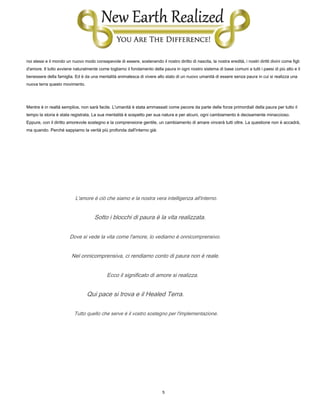 5
noi stessi e il mondo un nuovo modo consapevole di essere, sostenendo il nostro diritto di nascita, la nostra eredità, i nostri diritti divini come figli
d'amore. Il tutto avviene naturalmente come togliamo il fondamento della paura in ogni nostro sistema di base comuni a tutti i paesi di più alto e il
benessere della famiglia. Ed è da una mentalità animalesca di vivere allo stato di un nuovo umanità di essere senza paura in cui si realizza una
nuova terra questo movimento.
Mentre è in realtà semplice, non sarà facile. L'umanità è stata ammassati come pecore da parte delle forze primordiali della paura per tutto il
tempo la storia è stata registrata. La sua mentalità è sospetto per sua natura e per alcuni, ogni cambiamento è decisamente minaccioso.
Eppure, con il diritto amorevole sostegno e la comprensione gentile, un cambiamento di amare vincerà tutti oltre. La questione non è accadrà,
ma quando. Perché sappiamo la verità più profonda dall'interno già:
L'amore è ciò che siamo e la nostra vera intelligenza all'interno.
Sotto i blocchi di paura è la vita realizzata.
Dove si vede la vita come l'amore, lo vediamo è onnicomprensivo.
Nel onnicomprensiva, ci rendiamo conto di paura non è reale.
Ecco il significato di amore si realizza.
Qui pace si trova e il Healed Terra.
Tutto quello che serve è il vostro sostegno per l'implementazione.
 