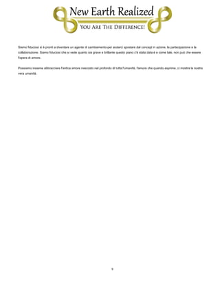 9
Siamo fiduciosi si è pronti a diventare un agente di cambiamento-per aiutarci spostare dal concept in azione, la partecipazione e la
collaborazione. Siamo fiduciosi che si vede quanto sia grave e brillante questo piano c'è stata data è e come tale, non può che essere
l'opera di amore.
Possiamo insieme abbracciare l'antica amore nascosto nel profondo di tutta l'umanità, l'amore che quando esprime, ci mostra la nostra
vera umanità.
 