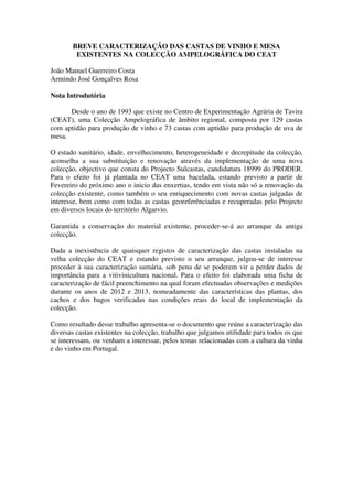 BREVE CARACTERIZAÇÃO DAS CASTAS DE VINHO E MESA
EXISTENTES NA COLECÇÃO AMPELOGRÁFICA DO CEAT
João Manuel Guerreiro Costa
Armindo José Gonçalves Rosa
Nota Introdutória
Desde o ano de 1993 que existe no Centro de Experimentação Agrária de Tavira
(CEAT), uma Colecção Ampelográfica de âmbito regional, composta por 129 castas
com aptidão para produção de vinho e 73 castas com aptidão para produção de uva de
mesa.
O estado sanitário, idade, envelhecimento, heterogeneidade e decrepitude da colecção,
aconselha a sua substituição e renovação através da implementação de uma nova
colecção, objectivo que consta do Projecto Sulcastas, candidatura 18999 do PRODER.
Para o efeito foi já plantada no CEAT uma bacelada, estando previsto a partir de
Fevereiro do próximo ano o inicio das enxertias, tendo em vista não só a renovação da
colecção existente, como também o seu enriquecimento com novas castas julgadas de
interesse, bem como com todas as castas georeferênciadas e recuperadas pelo Projecto
em diversos locais do território Algarvio.
Garantida a conservação do material existente, proceder-se-á ao arranque da antiga
colecção.
Dada a inexistência de quaisquer registos de caracterização das castas instaladas na
velha colecção do CEAT e estando previsto o seu arranque, julgou-se de interesse
proceder à sua caracterização sumária, sob pena de se poderem vir a perder dados de
importância para a vitivinicultura nacional. Para o efeito foi elaborada uma ficha de
caracterização de fácil preenchimento na qual foram efectuadas observações e medições
durante os anos de 2012 e 2013, nomeadamente das características das plantas, dos
cachos e dos bagos verificadas nas condições reais do local de implementação da
colecção.
Como resultado desse trabalho apresenta-se o documento que reúne a caracterização das
diversas castas existentes na colecção, trabalho que julgamos utilidade para todos os que
se interessam, ou venham a interessar, pelos temas relacionadas com a cultura da vinha
e do vinho em Portugal.
 