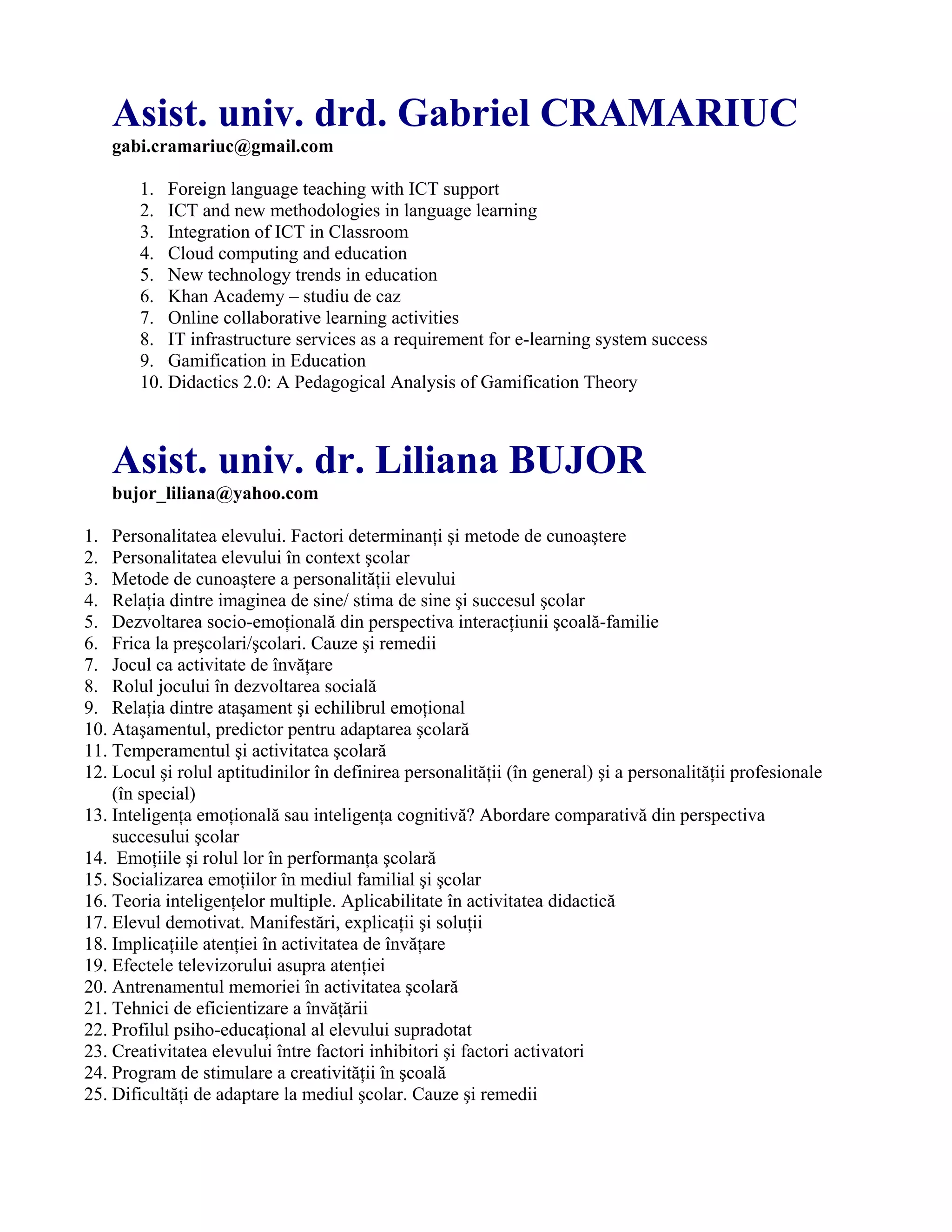 Asist. univ. drd. Gabriel CRAMARIUC
gabi.cramariuc@gmail.com
1. Foreign language teaching with ICT support
2. ICT and new methodologies in language learning
3. Integration of ICT in Classroom
4. Cloud computing and education
5. New technology trends in education
6. Khan Academy – studiu de caz
7. Online collaborative learning activities
8. IT infrastructure services as a requirement for e-learning system success
9. Gamification in Education
10. Didactics 2.0: A Pedagogical Analysis of Gamification Theory
Asist. univ. dr. Liliana BUJOR
bujor_liliana@yahoo.com
1. Personalitatea elevului. Factori determinanţi şi metode de cunoaştere
2. Personalitatea elevului în context şcolar
3. Metode de cunoaştere a personalităţii elevului
4. Relaţia dintre imaginea de sine/ stima de sine şi succesul şcolar
5. Dezvoltarea socio-emoţională din perspectiva interacţiunii şcoală-familie
6. Frica la preşcolari/şcolari. Cauze şi remedii
7. Jocul ca activitate de învăţare
8. Rolul jocului în dezvoltarea socială
9. Relaţia dintre ataşament şi echilibrul emoţional
10. Ataşamentul, predictor pentru adaptarea şcolară
11. Temperamentul şi activitatea şcolară
12. Locul şi rolul aptitudinilor în definirea personalităţii (în general) şi a personalităţii profesionale
(în special)
13. Inteligenţa emoţională sau inteligenţa cognitivă? Abordare comparativă din perspectiva
succesului şcolar
14. Emoţiile şi rolul lor în performanţa şcolară
15. Socializarea emoţiilor în mediul familial şi şcolar
16. Teoria inteligenţelor multiple. Aplicabilitate în activitatea didactică
17. Elevul demotivat. Manifestări, explicaţii şi soluţii
18. Implicaţiile atenţiei în activitatea de învăţare
19. Efectele televizorului asupra atenţiei
20. Antrenamentul memoriei în activitatea şcolară
21. Tehnici de eficientizare a învăţării
22. Profilul psiho-educaţional al elevului supradotat
23. Creativitatea elevului între factori inhibitori şi factori activatori
24. Program de stimulare a creativităţii în şcoală
25. Dificultăţi de adaptare la mediul şcolar. Cauze şi remedii
 