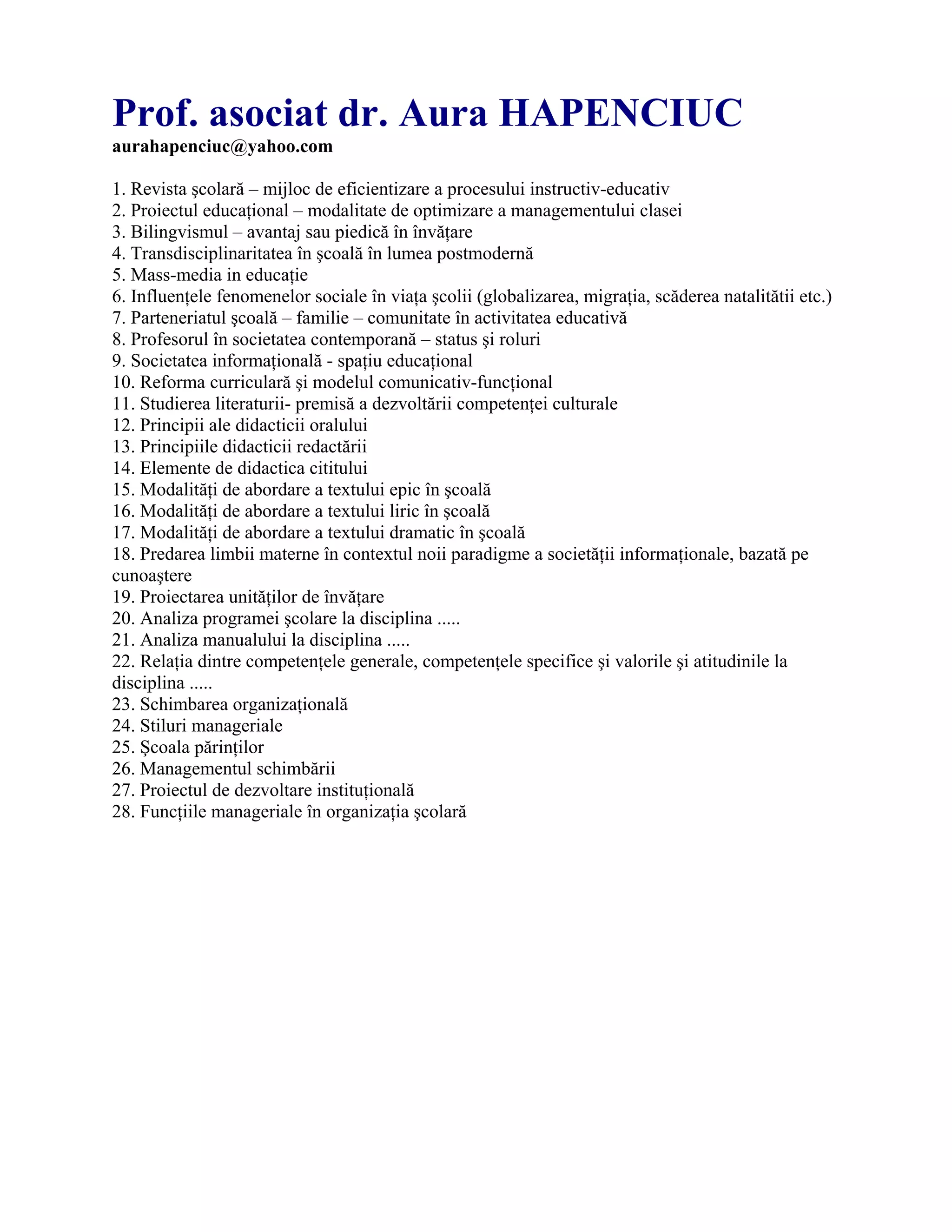 Prof. asociat dr. Aura HAPENCIUC
aurahapenciuc@yahoo.com
1. Revista şcolară – mijloc de eficientizare a procesului instructiv-educativ
2. Proiectul educaţional – modalitate de optimizare a managementului clasei
3. Bilingvismul – avantaj sau piedică în învăţare
4. Transdisciplinaritatea în şcoală în lumea postmodernă
5. Mass-media in educaţie
6. Influenţele fenomenelor sociale în viaţa şcolii (globalizarea, migraţia, scăderea natalitătii etc.)
7. Parteneriatul şcoală – familie – comunitate în activitatea educativă
8. Profesorul în societatea contemporană – status şi roluri
9. Societatea informaţională - spaţiu educaţional
10. Reforma curriculară şi modelul comunicativ-funcţional
11. Studierea literaturii- premisă a dezvoltării competenţei culturale
12. Principii ale didacticii oralului
13. Principiile didacticii redactării
14. Elemente de didactica cititului
15. Modalităţi de abordare a textului epic în şcoală
16. Modalităţi de abordare a textului liric în şcoală
17. Modalităţi de abordare a textului dramatic în şcoală
18. Predarea limbii materne în contextul noii paradigme a societăţii informaţionale, bazată pe
cunoaştere
19. Proiectarea unităţilor de învăţare
20. Analiza programei şcolare la disciplina .....
21. Analiza manualului la disciplina .....
22. Relaţia dintre competenţele generale, competenţele specifice şi valorile şi atitudinile la
disciplina .....
23. Schimbarea organizaţională
24. Stiluri manageriale
25. Şcoala părinţilor
26. Managementul schimbării
27. Proiectul de dezvoltare instituţională
28. Funcţiile manageriale în organizaţia şcolară
 