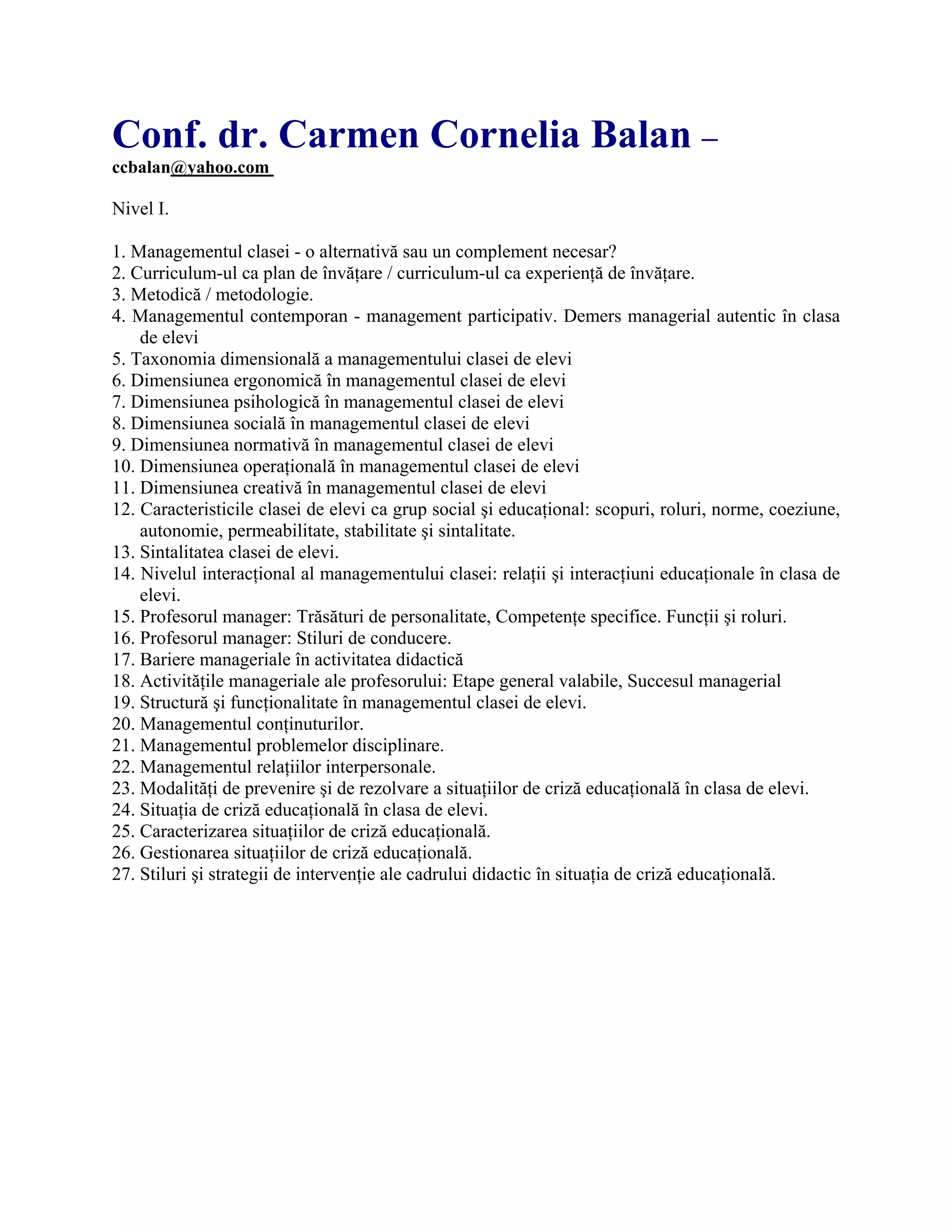 Conf. dr. Carmen Cornelia Balan –
ccbalan@yahoo.com
Nivel I.
1. Managementul clasei - o alternativă sau un complement necesar?
2. Curriculum-ul ca plan de învăţare / curriculum-ul ca experienţă de învăţare.
3. Metodică / metodologie.
4. Managementul contemporan - management participativ. Demers managerial autentic în clasa
de elevi
5. Taxonomia dimensională a managementului clasei de elevi
6. Dimensiunea ergonomică în managementul clasei de elevi
7. Dimensiunea psihologică în managementul clasei de elevi
8. Dimensiunea socială în managementul clasei de elevi
9. Dimensiunea normativă în managementul clasei de elevi
10. Dimensiunea operaţională în managementul clasei de elevi
11. Dimensiunea creativă în managementul clasei de elevi
12. Caracteristicile clasei de elevi ca grup social şi educaţional: scopuri, roluri, norme, coeziune,
autonomie, permeabilitate, stabilitate şi sintalitate.
13. Sintalitatea clasei de elevi.
14. Nivelul interacţional al managementului clasei: relaţii şi interacţiuni educaţionale în clasa de
elevi.
15. Profesorul manager: Trăsături de personalitate, Competenţe specifice. Funcţii şi roluri.
16. Profesorul manager: Stiluri de conducere.
17. Bariere manageriale în activitatea didactică
18. Activităţile manageriale ale profesorului: Etape general valabile, Succesul managerial
19. Structură şi funcţionalitate în managementul clasei de elevi.
20. Managementul conţinuturilor.
21. Managementul problemelor disciplinare.
22. Managementul relaţiilor interpersonale.
23. Modalităţi de prevenire şi de rezolvare a situaţiilor de criză educaţională în clasa de elevi.
24. Situaţia de criză educaţională în clasa de elevi.
25. Caracterizarea situaţiilor de criză educaţională.
26. Gestionarea situaţiilor de criză educaţională.
27. Stiluri şi strategii de intervenţie ale cadrului didactic în situaţia de criză educaţională.
 