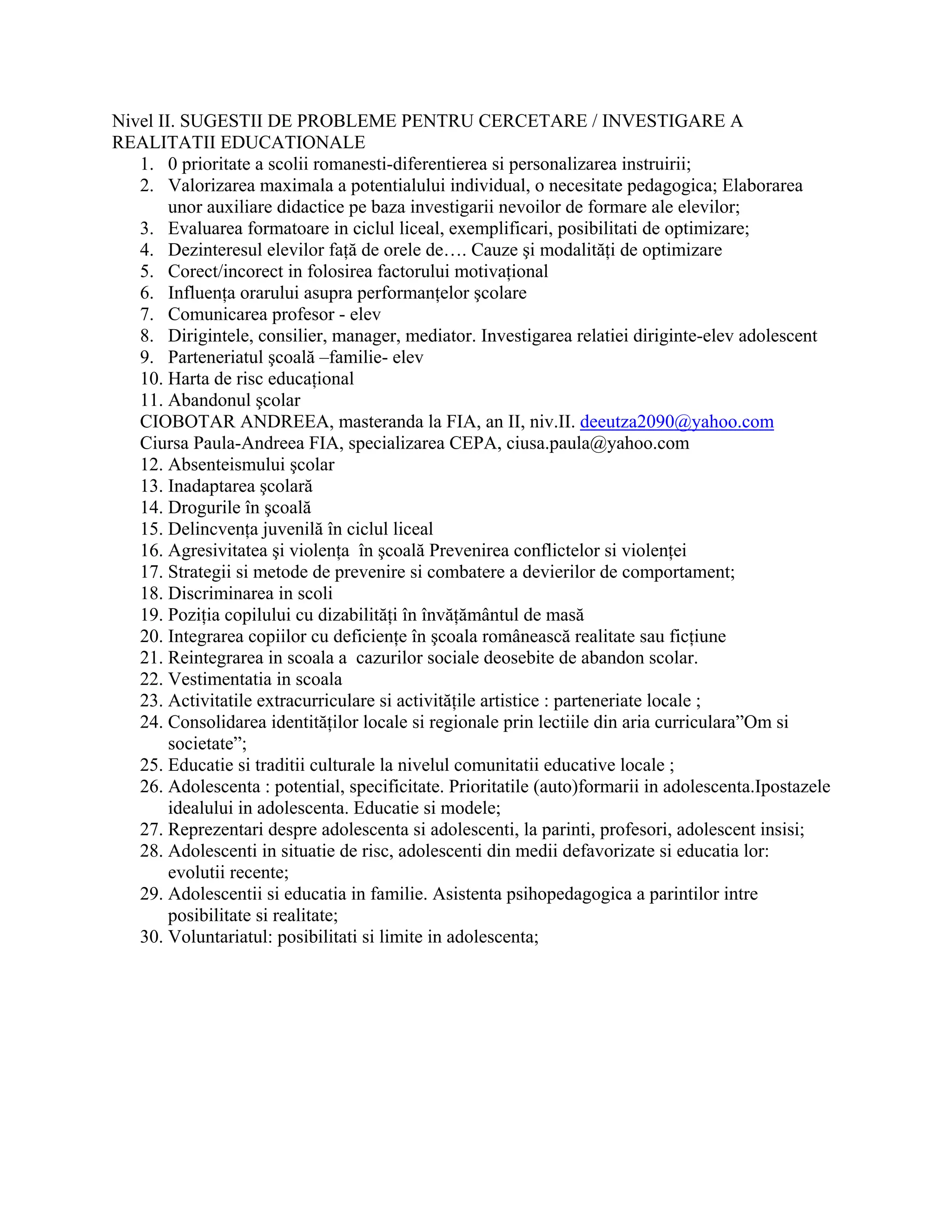Nivel II. SUGESTII DE PROBLEME PENTRU CERCETARE / INVESTIGARE A
REALITATII EDUCATIONALE
1. 0 prioritate a scolii romanesti-diferentierea si personalizarea instruirii;
2. Valorizarea maximala a potentialului individual, o necesitate pedagogica; Elaborarea
unor auxiliare didactice pe baza investigarii nevoilor de formare ale elevilor;
3. Evaluarea formatoare in ciclul liceal, exemplificari, posibilitati de optimizare;
4. Dezinteresul elevilor faţă de orele de…. Cauze şi modalităţi de optimizare
5. Corect/incorect in folosirea factorului motivaţional
6. Influenţa orarului asupra performanţelor şcolare
7. Comunicarea profesor - elev
8. Dirigintele, consilier, manager, mediator. Investigarea relatiei diriginte-elev adolescent
9. Parteneriatul şcoală –familie- elev
10. Harta de risc educaţional
11. Abandonul şcolar
CIOBOTAR ANDREEA, masteranda la FIA, an II, niv.II. deeutza2090@yahoo.com
Ciursa Paula-Andreea FIA, specializarea CEPA, ciusa.paula@yahoo.com
12. Absenteismului şcolar
13. Inadaptarea şcolară
14. Drogurile în şcoală
15. Delincvenţa juvenilă în ciclul liceal
16. Agresivitatea şi violenţa în şcoală Prevenirea conflictelor si violenţei
17. Strategii si metode de prevenire si combatere a devierilor de comportament;
18. Discriminarea in scoli
19. Poziţia copilului cu dizabilităţi în învăţământul de masă
20. Integrarea copiilor cu deficienţe în şcoala românească realitate sau ficţiune
21. Reintegrarea in scoala a cazurilor sociale deosebite de abandon scolar.
22. Vestimentatia in scoala
23. Activitatile extracurriculare si activităţile artistice : parteneriate locale ;
24. Consolidarea identităţilor locale si regionale prin lectiile din aria curriculara”Om si
societate”;
25. Educatie si traditii culturale la nivelul comunitatii educative locale ;
26. Adolescenta : potential, specificitate. Prioritatile (auto)formarii in adolescenta.Ipostazele
idealului in adolescenta. Educatie si modele;
27. Reprezentari despre adolescenta si adolescenti, la parinti, profesori, adolescent insisi;
28. Adolescenti in situatie de risc, adolescenti din medii defavorizate si educatia lor:
evolutii recente;
29. Adolescentii si educatia in familie. Asistenta psihopedagogica a parintilor intre
posibilitate si realitate;
30. Voluntariatul: posibilitati si limite in adolescenta;
 
