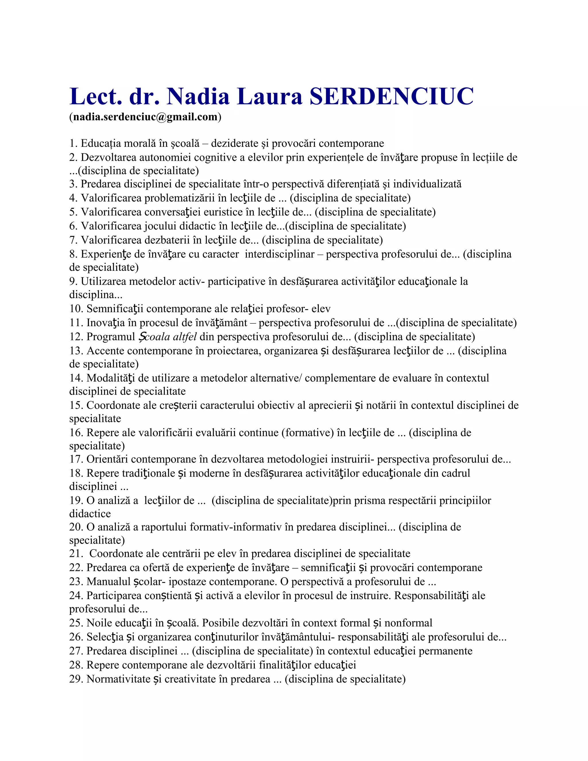 Lect. dr. Nadia Laura SERDENCIUC
(nadia.serdenciuc@gmail.com)
1. Educaţia morală în şcoală – deziderate şi provocări contemporane
2. Dezvoltarea autonomiei cognitive a elevilor prin experienţele de învăţare propuse în lecţiile de
...(disciplina de specialitate)
3. Predarea disciplinei de specialitate într-o perspectivă diferenţiată şi individualizată
4. Valorificarea problematizării în lecţiile de ... (disciplina de specialitate)
5. Valorificarea conversaţiei euristice în lecţiile de... (disciplina de specialitate)
6. Valorificarea jocului didactic în lecţiile de...(disciplina de specialitate)
7. Valorificarea dezbaterii în lecţiile de... (disciplina de specialitate)
8. Experienţe de învăţare cu caracter interdisciplinar – perspectiva profesorului de... (disciplina
de specialitate)
9. Utilizarea metodelor activ- participative în desfășurarea activităţilor educaţionale la
disciplina...
10. Semnificaţii contemporane ale relaţiei profesor- elev
11. Inovaţia în procesul de învăţământ – perspectiva profesorului de ...(disciplina de specialitate)
12. Programul Școala altfel din perspectiva profesorului de... (disciplina de specialitate)
13. Accente contemporane în proiectarea, organizarea și desfășurarea lecţiilor de ... (disciplina
de specialitate)
14. Modalităţi de utilizare a metodelor alternative/ complementare de evaluare în contextul
disciplinei de specialitate
15. Coordonate ale creșterii caracterului obiectiv al aprecierii și notării în contextul disciplinei de
specialitate
16. Repere ale valorificării evaluării continue (formative) în lecţiile de ... (disciplina de
specialitate)
17. Orientări contemporane în dezvoltarea metodologiei instruirii- perspectiva profesorului de...
18. Repere tradiţionale și moderne în desfășurarea activităţilor educaţionale din cadrul
disciplinei ...
19. O analiză a lecţiilor de ... (disciplina de specialitate)prin prisma respectării principiilor
didactice
20. O analiză a raportului formativ-informativ în predarea disciplinei... (disciplina de
specialitate)
21. Coordonate ale centrării pe elev în predarea disciplinei de specialitate
22. Predarea ca ofertă de experienţe de învăţare – semnificaţii și provocări contemporane
23. Manualul școlar- ipostaze contemporane. O perspectivă a profesorului de ...
24. Participarea conștientă și activă a elevilor în procesul de instruire. Responsabilităţi ale
profesorului de...
25. Noile educaţii în școală. Posibile dezvoltări în context formal și nonformal
26. Selecţia și organizarea conţinuturilor învăţământului- responsabilităţi ale profesorului de...
27. Predarea disciplinei ... (disciplina de specialitate) în contextul educaţiei permanente
28. Repere contemporane ale dezvoltării finalităţilor educaţiei
29. Normativitate și creativitate în predarea ... (disciplina de specialitate)
 