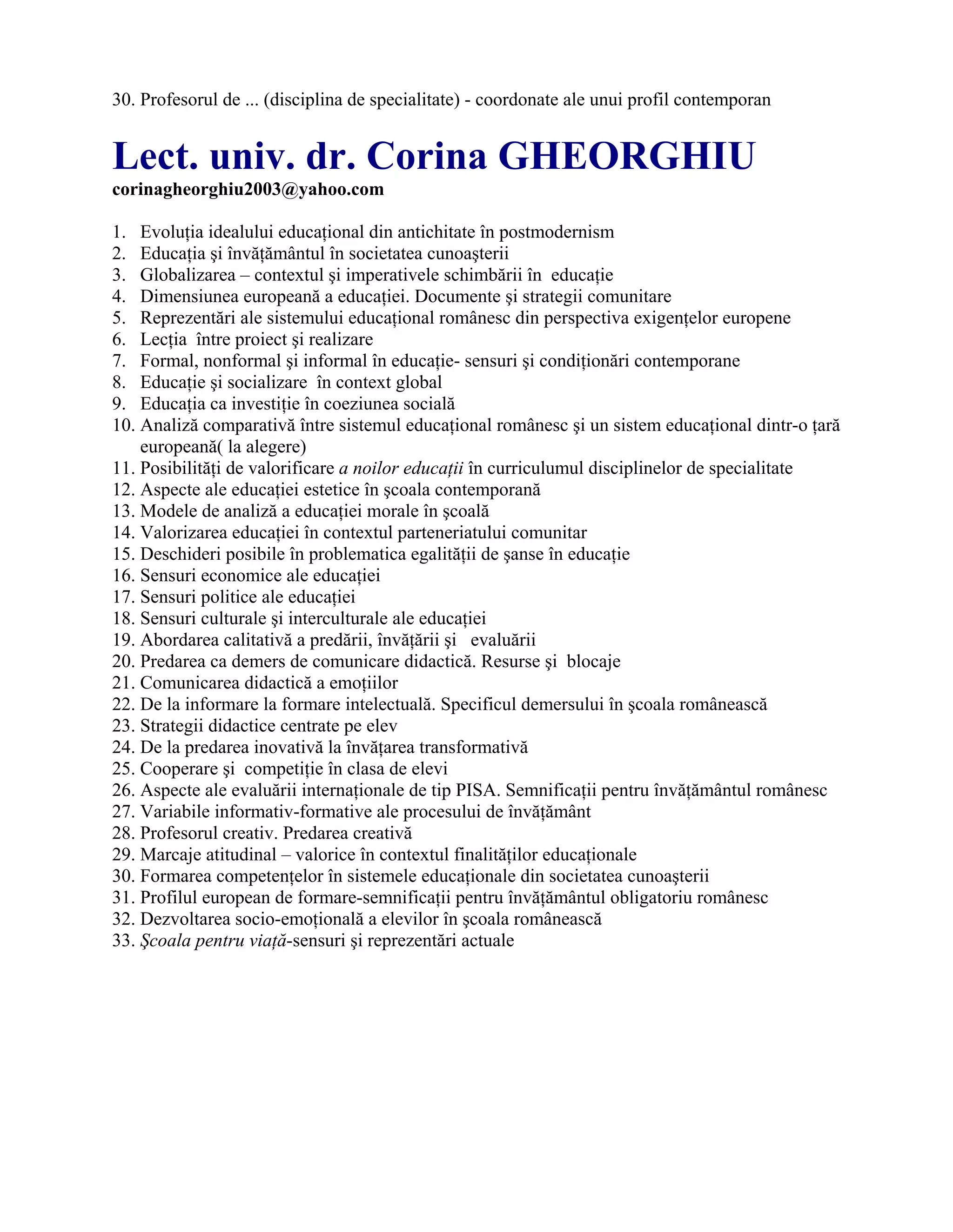 30. Profesorul de ... (disciplina de specialitate) - coordonate ale unui profil contemporan
Lect. univ. dr. Corina GHEORGHIU
corinagheorghiu2003@yahoo.com
1. Evoluţia idealului educaţional din antichitate în postmodernism
2. Educaţia şi învăţământul în societatea cunoaşterii
3. Globalizarea – contextul şi imperativele schimbării în educaţie
4. Dimensiunea europeană a educaţiei. Documente şi strategii comunitare
5. Reprezentări ale sistemului educaţional românesc din perspectiva exigenţelor europene
6. Lecţia între proiect şi realizare
7. Formal, nonformal şi informal în educaţie- sensuri şi condiţionări contemporane
8. Educaţie şi socializare în context global
9. Educaţia ca investiţie în coeziunea socială
10. Analiză comparativă între sistemul educaţional românesc şi un sistem educaţional dintr-o ţară
europeană( la alegere)
11. Posibilităţi de valorificare a noilor educaţii în curriculumul disciplinelor de specialitate
12. Aspecte ale educaţiei estetice în şcoala contemporană
13. Modele de analiză a educaţiei morale în şcoală
14. Valorizarea educaţiei în contextul parteneriatului comunitar
15. Deschideri posibile în problematica egalităţii de şanse în educaţie
16. Sensuri economice ale educaţiei
17. Sensuri politice ale educaţiei
18. Sensuri culturale şi interculturale ale educaţiei
19. Abordarea calitativă a predării, învăţării şi evaluării
20. Predarea ca demers de comunicare didactică. Resurse şi blocaje
21. Comunicarea didactică a emoţiilor
22. De la informare la formare intelectuală. Specificul demersului în şcoala românească
23. Strategii didactice centrate pe elev
24. De la predarea inovativă la învăţarea transformativă
25. Cooperare şi competiţie în clasa de elevi
26. Aspecte ale evaluării internaţionale de tip PISA. Semnificaţii pentru învăţământul românesc
27. Variabile informativ-formative ale procesului de învăţământ
28. Profesorul creativ. Predarea creativă
29. Marcaje atitudinal – valorice în contextul finalităţilor educaţionale
30. Formarea competenţelor în sistemele educaţionale din societatea cunoaşterii
31. Profilul european de formare-semnificaţii pentru învăţământul obligatoriu românesc
32. Dezvoltarea socio-emoţională a elevilor în şcoala românească
33. Şcoala pentru viaţă-sensuri şi reprezentări actuale
 
