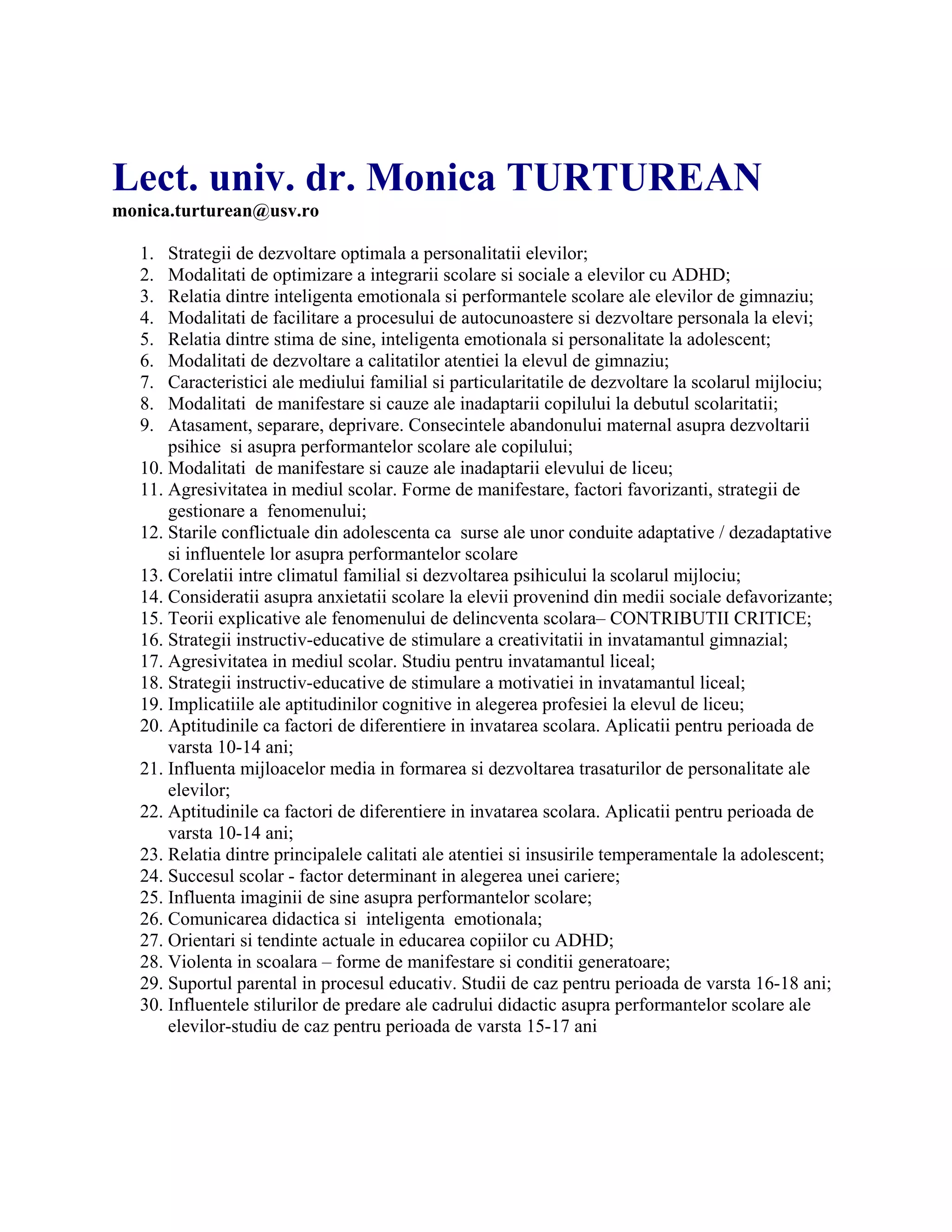 Lect. univ. dr. Monica TURTUREAN
monica.turturean@usv.ro
1. Strategii de dezvoltare optimala a personalitatii elevilor;
2. Modalitati de optimizare a integrarii scolare si sociale a elevilor cu ADHD;
3. Relatia dintre inteligenta emotionala si performantele scolare ale elevilor de gimnaziu;
4. Modalitati de facilitare a procesului de autocunoastere si dezvoltare personala la elevi;
5. Relatia dintre stima de sine, inteligenta emotionala si personalitate la adolescent;
6. Modalitati de dezvoltare a calitatilor atentiei la elevul de gimnaziu;
7. Caracteristici ale mediului familial si particularitatile de dezvoltare la scolarul mijlociu;
8. Modalitati de manifestare si cauze ale inadaptarii copilului la debutul scolaritatii;
9. Atasament, separare, deprivare. Consecintele abandonului maternal asupra dezvoltarii
psihice si asupra performantelor scolare ale copilului;
10. Modalitati de manifestare si cauze ale inadaptarii elevului de liceu;
11. Agresivitatea in mediul scolar. Forme de manifestare, factori favorizanti, strategii de
gestionare a fenomenului;
12. Starile conflictuale din adolescenta ca surse ale unor conduite adaptative / dezadaptative
si influentele lor asupra performantelor scolare
13. Corelatii intre climatul familial si dezvoltarea psihicului la scolarul mijlociu;
14. Consideratii asupra anxietatii scolare la elevii provenind din medii sociale defavorizante;
15. Teorii explicative ale fenomenului de delincventa scolara– CONTRIBUTII CRITICE;
16. Strategii instructiv-educative de stimulare a creativitatii in invatamantul gimnazial;
17. Agresivitatea in mediul scolar. Studiu pentru invatamantul liceal;
18. Strategii instructiv-educative de stimulare a motivatiei in invatamantul liceal;
19. Implicatiile ale aptitudinilor cognitive in alegerea profesiei la elevul de liceu;
20. Aptitudinile ca factori de diferentiere in invatarea scolara. Aplicatii pentru perioada de
varsta 10-14 ani;
21. Influenta mijloacelor media in formarea si dezvoltarea trasaturilor de personalitate ale
elevilor;
22. Aptitudinile ca factori de diferentiere in invatarea scolara. Aplicatii pentru perioada de
varsta 10-14 ani;
23. Relatia dintre principalele calitati ale atentiei si insusirile temperamentale la adolescent;
24. Succesul scolar - factor determinant in alegerea unei cariere;
25. Influenta imaginii de sine asupra performantelor scolare;
26. Comunicarea didactica si inteligenta emotionala;
27. Orientari si tendinte actuale in educarea copiilor cu ADHD;
28. Violenta in scoalara – forme de manifestare si conditii generatoare;
29. Suportul parental in procesul educativ. Studii de caz pentru perioada de varsta 16-18 ani;
30. Influentele stilurilor de predare ale cadrului didactic asupra performantelor scolare ale
elevilor-studiu de caz pentru perioada de varsta 15-17 ani
 
