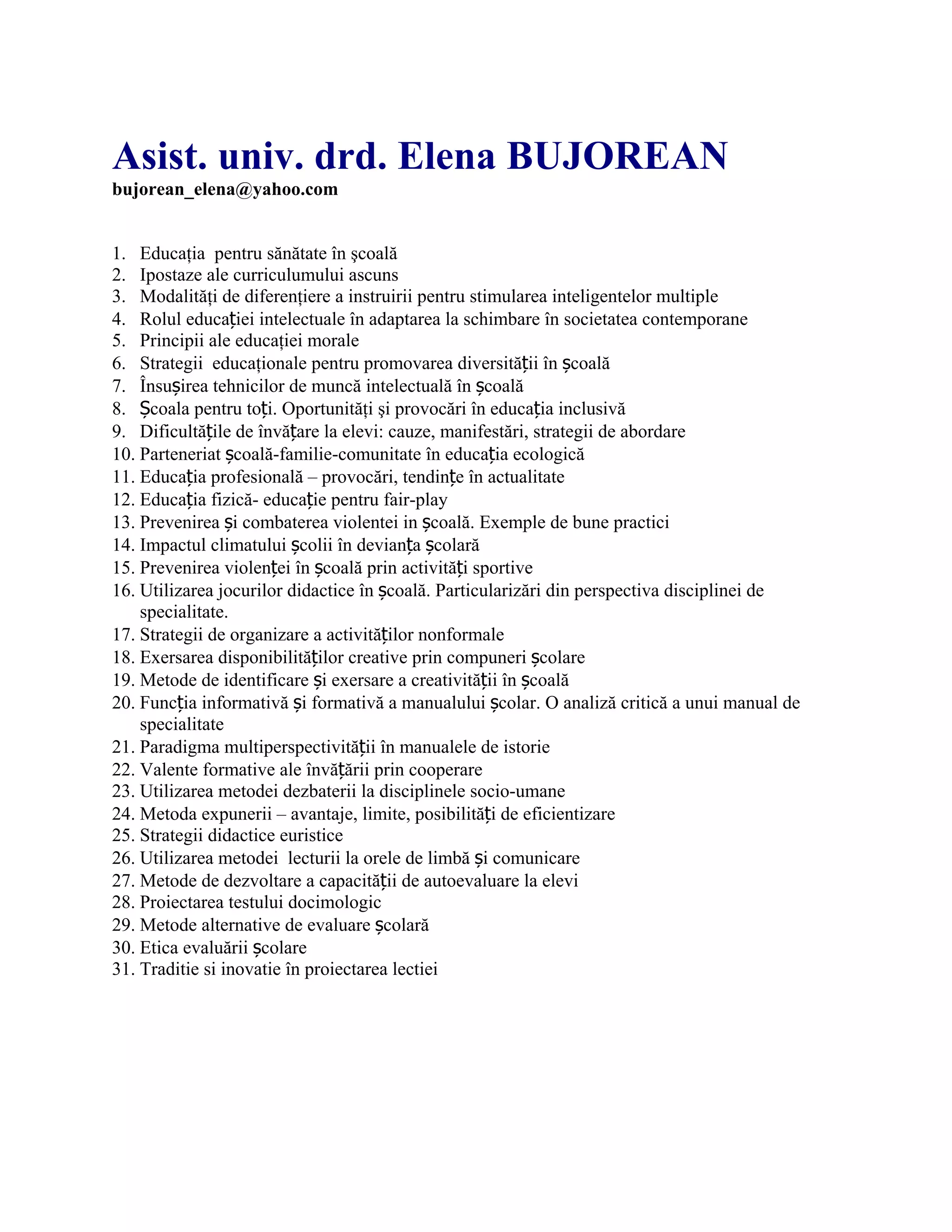 Asist. univ. drd. Elena BUJOREAN
bujorean_elena@yahoo.com
1. Educaţia pentru sănătate în şcoală
2. Ipostaze ale curriculumului ascuns
3. Modalităţi de diferenţiere a instruirii pentru stimularea inteligentelor multiple
4. Rolul educației intelectuale în adaptarea la schimbare în societatea contemporane
5. Principii ale educaţiei morale
6. Strategii educaţionale pentru promovarea diversității în școală
7. Însușirea tehnicilor de muncă intelectuală în școală
8. Școala pentru toți. Oportunităţi şi provocări în educația inclusivă
9. Dificultățile de învățare la elevi: cauze, manifestări, strategii de abordare
10. Parteneriat școală-familie-comunitate în educația ecologică
11. Educația profesională – provocări, tendințe în actualitate
12. Educația fizică- educație pentru fair-play
13. Prevenirea și combaterea violentei in școală. Exemple de bune practici
14. Impactul climatului școlii în devianța școlară
15. Prevenirea violenței în școală prin activități sportive
16. Utilizarea jocurilor didactice în școală. Particularizări din perspectiva disciplinei de
specialitate.
17. Strategii de organizare a activităților nonformale
18. Exersarea disponibilităților creative prin compuneri școlare
19. Metode de identificare și exersare a creativității în școală
20. Funcția informativă și formativă a manualului școlar. O analiză critică a unui manual de
specialitate
21. Paradigma multiperspectivității în manualele de istorie
22. Valente formative ale învățării prin cooperare
23. Utilizarea metodei dezbaterii la disciplinele socio-umane
24. Metoda expunerii – avantaje, limite, posibilități de eficientizare
25. Strategii didactice euristice
26. Utilizarea metodei lecturii la orele de limbă și comunicare
27. Metode de dezvoltare a capacității de autoevaluare la elevi
28. Proiectarea testului docimologic
29. Metode alternative de evaluare școlară
30. Etica evaluării școlare
31. Traditie si inovatie în proiectarea lectiei
 