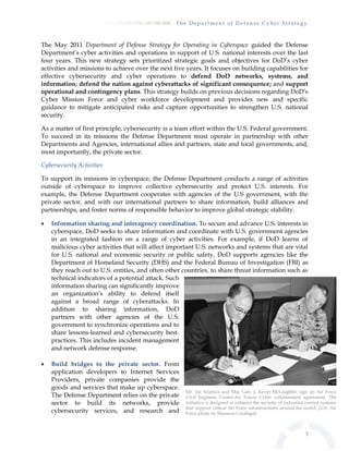 T h e D e p a r t m e n t o f D e f e n s e C y b e r S t r a t e g y
3
The May 2011 Department of Defense Strategy for Operating in Cyberspace guided the Defense
Department’s cyber activities and operations in support of U.S. national interests over the last
four years. This new strategy sets prioritized strategic goals and objectives for DoD’s cyber
activities and missions to achieve over the next five years. It focuses on building capabilities for
effective cybersecurity and cyber operations to defend DoD networks, systems, and
information; defend the nation against cyberattacks of significant consequence; and support
operational and contingency plans. This strategy builds on previous decisions regarding DoD’s
Cyber Mission Force and cyber workforce development and provides new and specific
guidance to mitigate anticipated risks and capture opportunities to strengthen U.S. national
security.
As a matter of first principle, cybersecurity is a team effort within the U.S. Federal government.
To succeed in its missions the Defense Department must operate in partnership with other
Departments and Agencies, international allies and partners, state and local governments, and,
most importantly, the private sector.
Cybersecurity Activities
To support its missions in cyberspace, the Defense Department conducts a range of activities
outside of cyberspace to improve collective cybersecurity and protect U.S. interests. For
example, the Defense Department cooperates with agencies of the U.S government, with the
private sector, and with our international partners to share information, build alliances and
partnerships, and foster norms of responsible behavior to improve global strategic stability.
 Information sharing and interagency coordination. To secure and advance U.S. interests in
cyberspace, DoD seeks to share information and coordinate with U.S. government agencies
in an integrated fashion on a range of cyber activities. For example, if DoD learns of
malicious cyber activities that will affect important U.S. networks and systems that are vital
for U.S. national and economic security or public safety, DoD supports agencies like the
Department of Homeland Security (DHS) and the Federal Bureau of Investigation (FBI) as
they reach out to U.S. entities, and often other countries, to share threat information such as
technical indicators of a potential attack. Such
information sharing can significantly improve
an organization’s ability to defend itself
against a broad range of cyberattacks. In
addition to sharing information, DoD
partners with other agencies of the U.S.
government to synchronize operations and to
share lessons-learned and cybersecurity best-
practices. This includes incident management
and network defense response.
 Build bridges to the private sector. From
application developers to Internet Services
Providers, private companies provide the
goods and services that make up cyberspace.
The Defense Department relies on the private
sector to build its networks, provide
cybersecurity services, and research and
Mr. Joe Sciabica and Maj. Gen. J. Kevin McLaughlin sign an Air Force
Civil Engineer Center-Air Forces Cyber collaboration agreement. The
initiative is designed to enhance the security of industrial control systems
that support critical Air Force infrastructures around the world. (U.S. Air
Force photo by Shannon Carabajal)
 