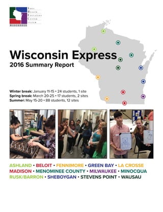 ASHLAND • BELOIT • FENNIMORE • GREEN BAY • LA CROSSE
MADISON • MENOMINEE COUNTY • MILWAUKEE • MINOCQUA
RUSK/BARRON • SHEBOYGAN • STEVENS POINT • WAUSAU
Wisconsin Express
2016 Summary Report
Winter break: January 11-15 • 24 students, 1 site
Spring break: March 20-25 • 17 students, 2 sites
Summer: May 15-20 • 88 students, 12 sites
 