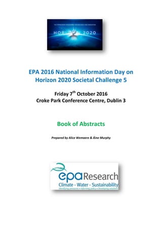 EPA 2016 National Information Day on
Horizon 2020 Societal Challenge 5
Friday 7th
October 2016
Croke Park Conference Centre, Dublin 3
Book of Abstracts
Prepared by Alice Wemaere & Áine Murphy
 