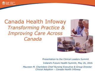 Canada Health Infoway
Transforming Practice &
Improving Care Across
Canada
Presentation to the Clinical Leaders Summit
Ireland’s Future Health Summit, May 26, 2016
Maureen M. Charlebois Chief Nursing Executive & Group Director
Clinical Adoption – Canada Health Infoway
 