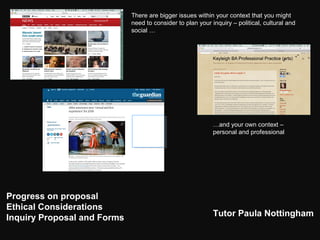 Progress on proposal
Ethical Considerations
Inquiry Proposal and Forms Tutor Paula Nottingham
There are bigger issues within your context that you might
need to consider to plan your inquiry – political, cultural and
social …
…and your own context –
personal and professional
 