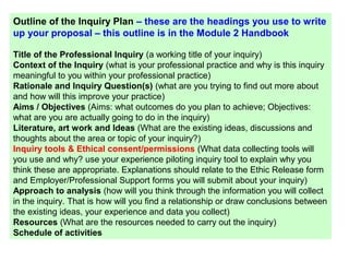Outline of the Inquiry Plan – these are the headings you use to write
up your proposal – this outline is in the Module 2 Handbook
Title of the Professional Inquiry (a working title of your inquiry)
Context of the Inquiry (what is your professional practice and why is this inquiry
meaningful to you within your professional practice)
Rationale and Inquiry Question(s) (what are you trying to find out more about
and how will this improve your practice)
Aims / Objectives (Aims: what outcomes do you plan to achieve; Objectives:
what are you are actually going to do in the inquiry)
Literature, art work and Ideas (What are the existing ideas, discussions and
thoughts about the area or topic of your inquiry?)
Inquiry tools & Ethical consent/permissions (What data collecting tools will
you use and why? use your experience piloting inquiry tool to explain why you
think these are appropriate. Explanations should relate to the Ethic Release form
and Employer/Professional Support forms you will submit about your inquiry)
Approach to analysis (how will you think through the information you will collect
in the inquiry. That is how will you find a relationship or draw conclusions between
the existing ideas, your experience and data you collect)
Resources (What are the resources needed to carry out the inquiry)
Schedule of activities
 