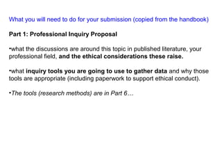 What you will need to do for your submission (copied from the handbook)
Part 1: Professional Inquiry Proposal
•what the discussions are around this topic in published literature, your
professional field, and the ethical considerations these raise.
•what inquiry tools you are going to use to gather data and why those
tools are appropriate (including paperwork to support ethical conduct).
•The tools (research methods) are in Part 6…
 