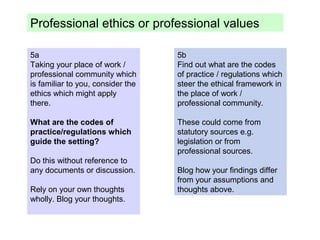 5a
Taking your place of work /
professional community which
is familiar to you, consider the
ethics which might apply
there.
What are the codes of
practice/regulations which
guide the setting?
Do this without reference to
any documents or discussion.
Rely on your own thoughts
wholly. Blog your thoughts.
5b
Find out what are the codes
of practice / regulations which
steer the ethical framework in
the place of work /
professional community.
These could come from
statutory sources e.g.
legislation or from
professional sources.
Blog how your findings differ
from your assumptions and
thoughts above.
Professional ethics or professional values
 