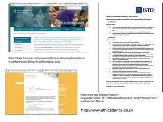 https://www.bsms.ac.uk/research/ethics-and-humanities/ethics-
in-performance/ethics-in-performance.aspx
http://www.istd.org/site-search/?
keywords=Code+of+Professional+Conduct+and+Practice+for+T
eachers+of+Dance
http://www.ethicsdance.co.uk
 