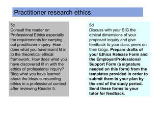 5c
Consult the reader on
Professional Ethics especially
the requirements for carrying
out practitioner inquiry. How
does what you have learnt fit in
to the theoretical ethical
framework. How does what you
have discovered fit in with the
ethics of professional inquiry?
Blog what you have learned
about the ideas surrounding
ethics in a professional context
after reviewing Reader 5.
5d
Discuss with your SIG the
ethical dimensions of your
proposed inquiry and give
feedback to your class peers on
their blogs. Prepare drafts of
your Ethics Release Form and
the Employer/Professional
Support Form (a signature
needed on this form) from the
templates provided in order to
submit them in your plan by
the end of the study period.
Send these forms to your
tutor for feedback.
Practitioner research ethics
 