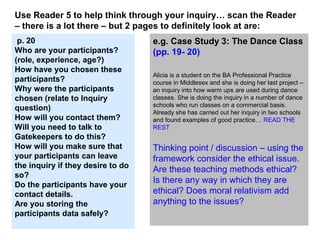 e.g. Case Study 3: The Dance Class
(pp. 19- 20)
Alicia is a student on the BA Professional Practice
course in Middlesex and she is doing her last project –
an inquiry into how warm ups are used during dance
classes. She is doing the inquiry in a number of dance
schools who run classes on a commercial basis.
Already she has carried out her inquiry in two schools
and found examples of good practice… READ THE
REST
Thinking point / discussion – using the
framework consider the ethical issue.
Are these teaching methods ethical?
Is there any way in which they are
ethical? Does moral relativism add
anything to the issues?
Use Reader 5 to help think through your inquiry… scan the Reader
– there is a lot there – but 2 pages to definitely look at are:
p. 20
Who are your participants?
(role, experience, age?)
How have you chosen these
participants?
Why were the participants
chosen (relate to Inquiry
question)
How will you contact them?
Will you need to talk to
Gatekeepers to do this?
How will you make sure that
your participants can leave
the inquiry if they desire to do
so?
Do the participants have your
contact details.
Are you storing the
participants data safely?
 