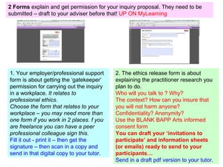 2. The ethics release form is about
explaining the practitioner research you
plan to do.
Who will you talk to ? Why?
The context? How can you insure that
you will not harm anyone?
Confidentiality? Anonymity?
Use the BLANK BAPP Arts informed
consent form
You can draft your ‘invitations to
participate’ and information sheets
(or emails) ready to send to your
participants…
Send in a draft pdf version to your tutor.
1. Your employer/professional support
form is about getting the ‘gatekeeper’
permission for carrying out the inquiry
in a workplace. It relates to
professional ethics.
Choose the form that relates to your
workplace – you may need more than
one form if you work in 2 places. f you
are freelance you can have a peer
professional colleague sign this.
Fill it out - print it – then get the
signature – then scan in a copy and
send in that digital copy to your tutor.
2 Forms explain and get permission for your inquiry proposal. They need to be
submitted – draft to your adviser before that! UP ON MyLearning
 