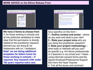 Give specifics on this form –
1 - Outline context and sector - where
do you work and what is your role?
2 - State your project aims-why are
you doing the practitioner research?
3. State your project methodology –
what tools or methods will you use?
be specific e.g. 4-6 dance professionals
or 2 teachers in my school and 1 Head –
using informed consent forms and the
signed Employer/Professional Support
form form the Head Teacher
4. Tick all the boxes and comment
We have 2 forms to choose from
1. for those working in schools and
at one particular workplace to make
clear that the permission is directly
related to the practitioner research
element you are doing 2. for
freelancers with no 1 workplace
Note* we are doing additional
templates for letters home for
those working in schools – if
required. Any research with under
16s years requires extra care.
MORE ADVICE on the Ethics Release From
 