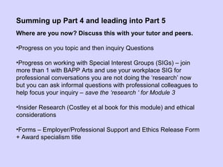 Summing up Part 4 and leading into Part 5
Where are you now? Discuss this with your tutor and peers.
•Progress on you topic and then inquiry Questions
•Progress on working with Special Interest Groups (SIGs) – join
more than 1 with BAPP Arts and use your workplace SIG for
professional conversations you are not doing the ‘research’ now
but you can ask informal questions with professional colleagues to
help focus your inquiry – save the ‘research ‘ for Module 3
•Insider Research (Costley et al book for this module) and ethical
considerations
•Forms – Employer/Professional Support and Ethics Release Form
+ Award specialism title
 