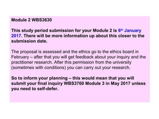 Module 2 WBS3630
This study period submission for your Module 2 is 6th
January
2017. There will be more information up about this closer to the
submission date.
The proposal is assessed and the ethics go to the ethics board in
February – after that you will get feedback about your inquiry and the
practitioner research. After this permission from the university
(sometimes with conditions) you can carry out your research.
So to inform your planning – this would mean that you will
submit your final inquiry WBS3760 Module 3 in May 2017 unless
you need to self-defer.
 