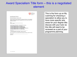 Award Specialism Title form – this is a negotiated
element
This is the form up on My
Learning for choosing a
specialism to allow you to
have more specific arts
areas for your degree title:
discuss with your tutor as
this title will need to be
reviewed as a part of your
programme planning.
 