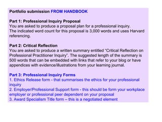 Portfolio submission FROM HANDBOOK
Part 1: Professional Inquiry Proposal
You are asked to produce a proposal plan for a professional inquiry.
The indicated word count for this proposal is 3,000 words and uses Harvard
referencing.
Part 2: Critical Reflection
You are asked to produce a written summary entitled “Critical Reflection on
Professional Practitioner Inquiry”. The suggested length of the summary is
500 words that can be embedded with links that refer to your blog or have
appendices with evidence/illustrations from your learning journal.
Part 3: Professional Inquiry Forms
1. Ethics Release form - that summarises the ethics for your professional
inquiry
2. Employer/Professional Support form - this should be form your workplace
employer or professional peer dependent on your proposal
3. Award Specialism Title form – this is a negotiated element
 