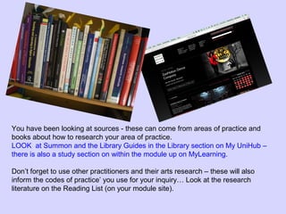 You have been looking at sources - these can come from areas of practice and
books about how to research your area of practice.
LOOK at Summon and the Library Guides in the Library section on My UniHub –
there is also a study section on within the module up on MyLearning.
Don’t forget to use other practitioners and their arts research – these will also
inform the codes of practice’ you use for your inquiry… Look at the research
literature on the Reading List (on your module site).
 