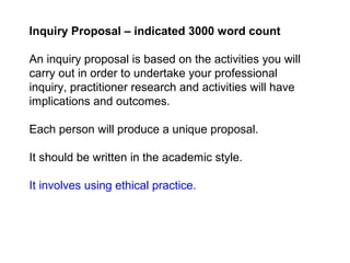 Inquiry Proposal – indicated 3000 word count
An inquiry proposal is based on the activities you will
carry out in order to undertake your professional
inquiry, practitioner research and activities will have
implications and outcomes.
Each person will produce a unique proposal.
It should be written in the academic style.
It involves using ethical practice.
 