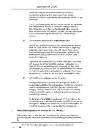 2016 NUTRITION MONTH
P a g e | 20
First 1000 Days ni baby pahalagahan para sa malusog na kinabukasan!
community level which mobilize mothers with successful
breastfeeding and young child feeding experience as peer
counsellors to help pregnant women and mothers with infants in the
community.
Promotion of breastfeeding and appropriate complementary feeding
is also done in multi-media (TV, radio, print and social media) to
inform the public about the benefits of breastfeeding and teach
about optimum young child feeding practices. Hospitals are enjoined
in the promotion through the Mother-Baby Friendly Hospital
Initiative.
3) Micronutrient supplementation and food fortification
Iron-folic acid supplements are routinely given to pregnant women
which are taken for 180 days for the whole duration of pregnancy.
Lactating women are given iron-folic acid, vitamin A and iodine
supplements at determined periods after delivery. Children 0-23
months old are also given elemental iron drops, vitamin A and
micronutrient powders.
Staple foods are fortified with iron, vitamin A and iodine consistent
with Republic Act 8976 or the Philippine Food Fortification Act of
2000, and Republic Act 8172 or An Act Promoting Salt Iodization
Nationwide (ASIN). Food items that are mandated to be fortified are
rice (with iron), wheat flour (with vitamin A and iron), refined sugar
(with vitamin A), cooking oil (with vitamin A) and salt (with iodine).
4) Early child learning and psychosocial stimulation
The Department of Social Welfare and Development (DSWD), as
mandated by RA 6972 or the Barangay-Level Total Development and
Protection of Children Act, establishes day care centers in every
barangay. The day care center is an avenue for early child learning
and psychosocial stimulation as well as for growth monitoring and
supplementary feeding.
The Early Years Act of 2013 or Republic Act 10410 provides for the
institutionalization of a National System for Early Childhood Care and
Development (ECCD) to ensure services for 0-4 years old children are
available and accessed. This is managed by the ECCD Council.
11. What are the imperatives for action on the First 1000 days?
The focus on the First 1000 days will contribute to the achievement of various
global targets and international commitments that the Philippines has committed
to.
 