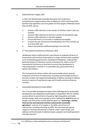 2016 NUTRITION MONTH
P a g e | 21
First 1000 Days ni baby pahalagahan para sa malusog na kinabukasan!
a. Global Nutrition Targets 2025
In 2012, the World Health Assembly Resolution 65.6 endorsed a
Comprehensive Implementation Plan on Maternal, Infant and Young Child
Nutrition that specified a set of six global nutrition targets of Member States
that, by 2025, aim to:
1. achieve a 40% reduction in the number of children under-5 who are
stunted;
2. achieve a 50% reduction of anemia in women of reproductive age;
3. achieve a 30% reduction in low birth weights;
4. ensure that there is no increase in childhood overweight;
5. increase the rate of exclusive breastfeeding in the first 6 months up
to at least 50%; and
6. reduce and maintain childhood wasting to less than 5%.
b. 2nd
International Conference on Nutrition, 2014
UN Member States reaffirmed their commitment to eradicate all forms of
malnutrition and transform food systems to make nutritious diets available
to all. Participating governments, including the Philippines, endorsed the
Rome Declaration on Nutrition and the Framework For Action at the 2nd
International Conference on Nutrition to ensure that development is
improving people’s nutrition in a sustainable way, particularly that of
women and children.
The Framework For Action outlines 60 recommended actions towards
eradication of all forms of malnutrition including recommended actions to
promote, protect and support breastfeeding; to address stunting; to address
anemia in women of reproductive age and in health services to improve
nutrition.
c. Sustainable Development Goals (SDGs)
The 17 Sustainable Development Goals of the 2030 Agenda for Sustainable
Development was adopted by world leaders in September 2015 to mobilize
country efforts to end all forms of poverty, fight inequalities and tackle
climate change, while ensuring that no one is left behind. Goal 2 focuses on
hunger and malnutrition and by 2030 the goal is to “end hunger, achieve
food security and improved nutrition and promote sustainable
agriculture”, and one of its targets is “by 2030, end all forms of
malnutrition, including achieving, by 2025, the internationally agreed
targets on stunting and wasting in children under 5 years of age, and
address nutritional needs of adolescent girls, pregnant and lactating women
and older persons.”
 