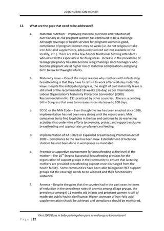 2016 NUTRITION MONTH
P a g e | 22
First 1000 Days ni baby pahalagahan para sa malusog na kinabukasan!
12. What are the gaps that need to be addressed?
a. Maternal nutrition – Improving maternal nutrition and reduction of
nutritionally at-risk pregnant women has continued to be a challenge.
Although coverage of health services for pregnant women is good,
compliance of pregnant women may be weak (i.e. do not religiously take
iron-folic acid supplements, adequately iodized salt not available in the
locality, etc.). There are still a few hilot or traditional birthing attendants
who assist births especially in far-flung areas. Increase in the prevalence of
teenage pregnancy has also become a big challenge since teenagers who
become pregnant are at higher risk of maternal complications and giving
birth to low birthweight infants.
b. Maternity leave – One of the major reasons why mothers with infants stop
breastfeeding is that they have to return to work after a 60-day maternity
leave. Despite the anticipated progress, the length of paid maternity leave is
still short of the recommended 18-week (136-day) as per International
Labour Organization’s Maternity Protection Convention (2000)
Recommendation No. 191 practiced by other countries. There is a pending
bill in Congress that aims to increase maternity leave to 100 days.
c. EO 51 or the Milk Code – Even though the law has been enacted since 1986,
implementation has not been very strong until the recent years. Milk
companies try to find loopholes in the law and continue to do marketing
activities that undermine efforts to promote, protect and support exclusive
breastfeeding and appropriate complementary feeding.
d. Implementation of RA 10028 or Expanded Breastfeeding Promotion Act of
2009 – Compliance to the law has been slow. Establishment of lactation
stations has not been done in workplaces as mandated.
e. Promote a supportive environment for breastfeeding at the level of the
mother – The 10th
Step to Successful Breastfeeding provides for the
organization of support groups in the community to ensure that lactating
mothers are provided breastfeeding support once discharged from the
health facility. Some communities have been able to organize IYCF support
groups but the coverage needs to be widened and their functionality
sustained.
f. Anemia – Despite the gains that the country had in the past years in terms
of reduction in the prevalence rates of anemia among all age groups, the
prevalence among 6-11 months old infants and pregnant women is still of
moderate public health significance. Higher coverage of iron-folic acid
supplementation should be achieved and compliance should be monitored.
 
