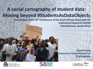 Imagecredit:https://pixabay.com/en/binary-code-man-display-dummy-face-1327512/
A social cartography of student data:
Moving beyond #StudentsAsDataObjects
Presentation at the 23rd Conference of the South African Association for
Institutional Research (SAAIR)
Potchefstroom, South Africa
Paul Prinsloo
University of South Africa (Unisa)
@14prinsp
 