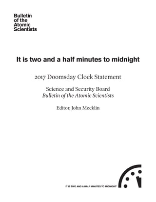 It is two and a half minutes to midnight
2017 Doomsday Clock Statement
Science and Security Board
Bulletin of the Atomic Scientists
Editor, John Mecklin
IT IS TWO AND A HALF MINUTES TO MIDNIGHT©
 