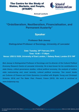“Ordoliberalism, Neoliberalism, Financialisation, and
Permanent Austerity”
Professor Bob Jessop
Distinguished Professor of Sociology, University of Lancaster
Date: Tuesday, 20th February 2018
Time: 15:00 – 17:00pm
Venue: USS G.19/20, University of East London, 1 Salway Road, London E15 1NF
For more information contact Mr. Seun Alele at o.alele@uel.ac.uk; visit our Facebook page on https://www.facebook.com/uelstamp; follow us on twitter: @stamp_uel and
on LinkedIn.
Bob Jessop is Distinguished Professor of Sociology and Co-director of the Cultural Political
Economy Research Centre at Lancaster University. He is best known for his contributions to
state theory, critical governance studies, critical political economy, the analysis of welfare
state restructuring and, most recently, cultural political economy. Two recent books
are Cultures of Finance and Crisis Dynamics (co-edited with Brigitte Young and Christoph
Scherrer, 2014) and The State: Past, Present, Future (2015). His work is archived at
www.bobjessop.org. http://www.bobjessop.org.
The Centre for the Study of
States, Markets, and People,
(STAMP)
Annual Lecture
on
Speaker
 
