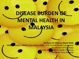 Profesor Dr Sherina Mohd Sidik
MBBS (Malaya), MMED (Fam Med) (UKM), PHD (ComM Health) (Auckland)
Department of Psychiatry
Faculty of Medicine & Health Sciences
Universiti Putra Malaysia
DISEASE BURDEN OF
MENTAL HEALTH IN
MALAYSIA
 