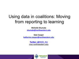 Using data in coalitions: Moving
from reporting to learning
Michelle Shumate
shumate@northwestern.edu
Kate Cooper
katherine.cooper@northwestern.edu
Twitter: @NNSI_NU
nnsi.northwestern.edu
 