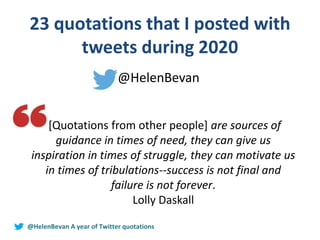 23 quotations that I posted with
tweets during 2020
@HelenBevan
[Quotations from other people] are sources of
guidance in times of need, they can give us
inspiration in times of struggle, they can motivate us
in times of tribulations--success is not final and
failure is not forever.
Lolly Daskall
@HelenBevan A year of Twitter quotations
 