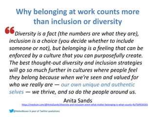 Why belonging at work counts more
than inclusion or diversity
Diversity is a fact (the numbers are what they are),
inclusion is a choice (you decide whether to include
someone or not), but belonging is a feeling that can be
enforced by a culture that you can purposefully create.
The best thought-out diversity and inclusion strategies
will go so much further in cultures where people feel
they belong because when we’re seen and valued for
who we really are — our own unique and authentic
selves — we thrive, and so do the people around us.
Anita Sandshttps://medium.com/@AnitaSands/diversity-and-inclusion-arent-what-matter-belonging-is-what-counts-4a75bf6565b5
 