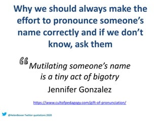 Why we should always make the
effort to pronounce someone’s
name correctly and if we don’t
know, ask them
Mutilating someone’s name
is a tiny act of bigotry
Jennifer Gonzalez
https://www.cultofpedagogy.com/gift-of-pronunciation/
@HelenBevan Twitter quotations 2020
 