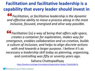 Facilitation and facilitative leadership is a
capability that every leader should invest in
Facilitation, or facilitative leadership is the dynamic
and effective ability to move a process along in the most
inclusive, focused, energised and alive way possible.
Facilitation [is] a way of being that offers safe space,
creates a container for exploration, makes way for
emergence, enables collaboration and co-creation, builds
a culture of inclusion, and helps to align discrete actions
with and towards a larger purpose. I believe it’s as
necessary a leadership skill today as planning, organising,
and controlling was fifty or seventy years ago.
Sahana Chattopadhyay
https://medium.com/age-of-emergence/organization-design-71ab1b106c7a
 