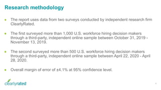 Research methodology
4
● The report uses data from two surveys conducted by independent research firm
ClearlyRated.
● The first surveyed more than 1,000 U.S. workforce hiring decision makers
through a third-party, independent online sample between October 31, 2019 -
November 13, 2019.
● The second surveyed more than 500 U.S. workforce hiring decision makers
through a third-party, independent online sample between April 22, 2020 - April
28, 2020.
● Overall margin of error of ±4.1% at 95% confidence level.
 